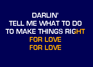 DARLIN'

TELL ME WHAT TO DO
TO MAKE THINGS RIGHT
FOR LOVE
FOR LOVE