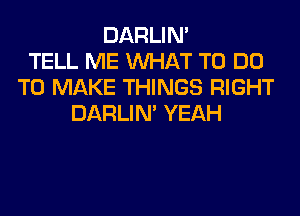DARLIN'
TELL ME WHAT TO DO
TO MAKE THINGS RIGHT
DARLIN' YEAH