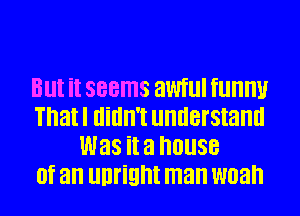 Blll it seems anllI fllllllU
Thatl Ilillll'l llllllBl'Stallll
was it a house
(If an unrignt man W03