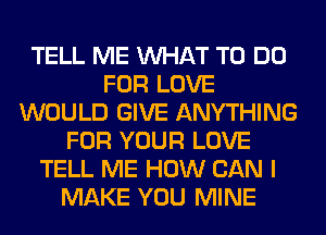 TELL ME WHAT TO DO
FOR LOVE
WOULD GIVE ANYTHING
FOR YOUR LOVE
TELL ME HOW CAN I
MAKE YOU MINE