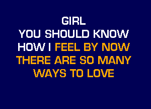 GIRL
YOU SHOULD KNOW
HOW I FEEL BY NOW
THERE ARE SO MANY
WAYS TO LOVE