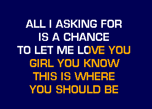 ALL I ASKING FOR
IS A CHANCE
TO LET ME LOVE YOU
GIRL YOU KNOW
THIS IS WHERE
YOU SHOULD BE