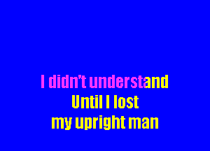 I didn't understand
Until I lost
mu Ulll'ight man