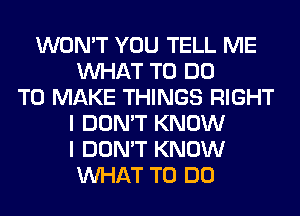 WON'T YOU TELL ME
WHAT TO DO
TO MAKE THINGS RIGHT
I DON'T KNOW
I DON'T KNOW
WHAT TO DO