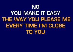 N0
YOU MAKE IT EASY
THE WAY YOU PLEASE ME
EVERY TIME I'M CLOSE
TO YOU