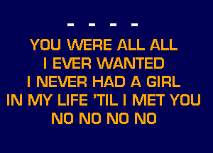 YOU WERE ALL ALL
I EVER WANTED
I NEVER HAD A GIRL
IN MY LIFE 'TIL I MET YOU
N0 N0 N0 N0
