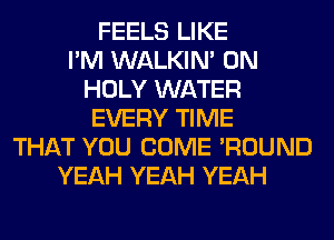 FEELS LIKE
I'M WALKIM 0N
HOLY WATER
EVERY TIME
THAT YOU COME 'ROUND
YEAH YEAH YEAH