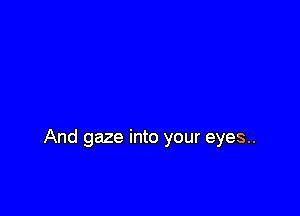 And gaze into your eyes..