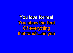 You love for real
You show the feel

Of everything
that touch...es you