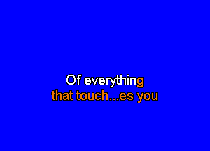 Of everything
that touch...es you