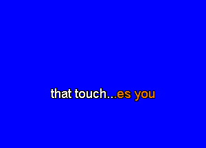that touch...es you