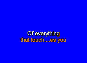 Of everything
that touch....es you