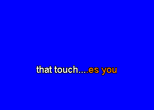 that touch....es you