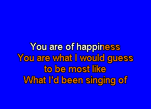 You are of happiness

You are what I would guess
to be most like
What I'd been singing of