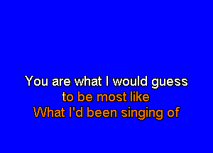You are what I would guess
to be most like
What I'd been singing of