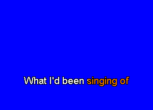 What I'd been singing of