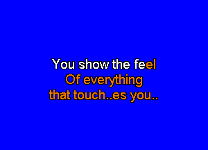 You show the feel

Of everything
that touch..es you..