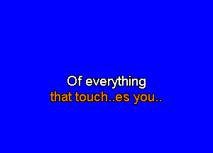 Of everything
that touches you..