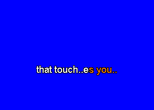 that touches you..