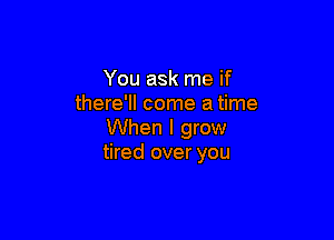 You ask me if
there'll come a time

When I grow
tired over you
