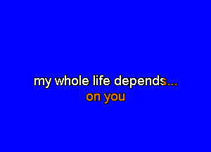my whole life depends...
on you