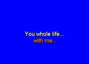 You whole life...
with me..