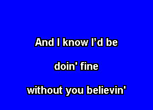 And I know Pd be

doin' fine

without you believin'