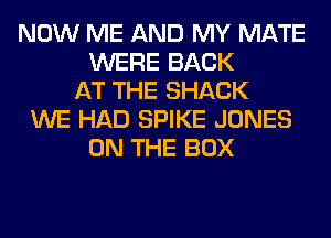 NOW ME AND MY MATE
WERE BACK
AT THE SHACK
WE HAD SPIKE JONES
ON THE BOX