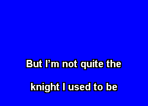 But Pm not quite the

knight I used to be