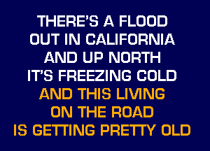 THERE'S A FLOOD
OUT IN CALIFORNIA
AND UP NORTH
ITS FREEZING COLD
AND THIS LIVING
ON THE ROAD
IS GETTING PRETTY OLD