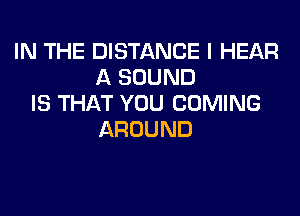 IN THE DISTANCE I HEAR
A SOUND
IS THAT YOU COMING
AROUND