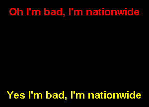 Oh I'm bad, I'm nationwide

Yes I'm bad, I'm nationwide