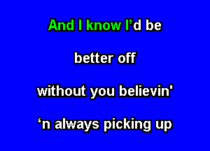 And I know Pd be
better off

without you believin'

n always picking up