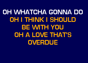 0H WATCHA GONNA DO
OH I THINK I SHOULD
BE WITH YOU
0H A LOVE THAT'S
OVERDUE