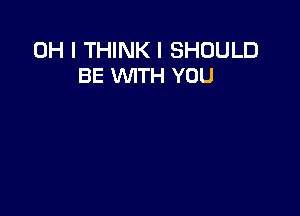 OH I THINK I SHOULD
BE WITH YOU