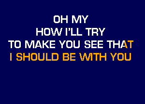 OH MY
HOW I'LL TRY
TO MAKE YOU SEE THAT
I SHOULD BE WITH YOU