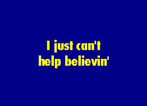 l iusI can't

help believin'