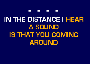 IN THE DISTANCE I HEAR
A SOUND
IS THAT YOU COMING
AROUND