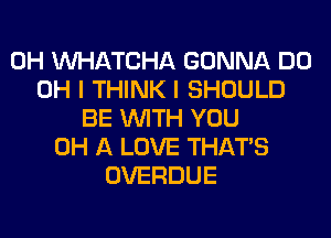 0H WATCHA GONNA DO
OH I THINK I SHOULD
BE WITH YOU
0H A LOVE THAT'S
OVERDUE