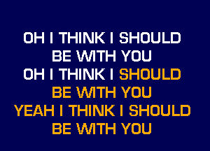 OH I THINK I SHOULD
BE INITH YOU
OH I THINK I SHOULD
BE INITH YOU
YEAH I THINK I SHOULD
BE INITH YOU