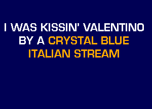 I WAS KISSIN' VALENTINO
BY A CRYSTAL BLUE
ITALIAN STREAM