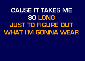 CAUSE IT TAKES ME
SO LONG
JUST TO FIGURE OUT
WHAT I'M GONNA WEAR