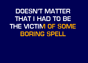DOESN'T MATTER
THAT I HAD TO BE
THE VICTIM OF SOME
BORING SPELL