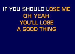 IF YOU SHOULD LOSE ME

OH YEAH
YOU'LL LOSE

A GOOD THING