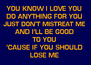 YOU KNOWI LOVE YOU

DO ANYTHING FOR YOU
JUST DON'T MISTREAT ME

AND I'LL BE GOOD
TO YOU
'CAUSE IF YOU SHOULD
LOSE ME