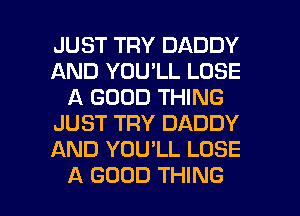 JUST TRY DADDY
AND YOU'LL LOSE
A GOOD THING
JUST TRY DADDY
AND YOU'LL LOSE

A GOOD THING I