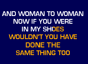 AND WOMAN T0 WOMAN
NOW IF YOU WERE
IN MY SHOES
WOULDN'T YOU HAVE

DONE THE
SAME THING T00