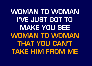 WOMAN T0 WOMAN
I'VE JUST GOT TO
MAKE YOU SEE
WOMAN T0 WOMAN
THAT YOU CAN'T
TAKE HIM FROM ME