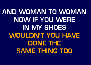 AND WOMAN T0 WOMAN
NOW IF YOU WERE
IN MY SHOES
WOULDN'T YOU HAVE
DONE THE
SAME THING T00
