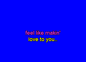 feel like makin'
love to you..